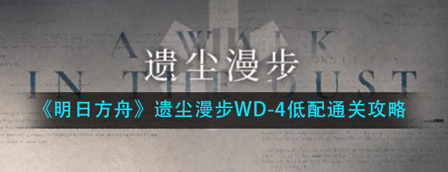 明日方舟遗尘漫步WD-4鸣沙阻击战怎么过-遗尘漫步WD-4低配通关攻略